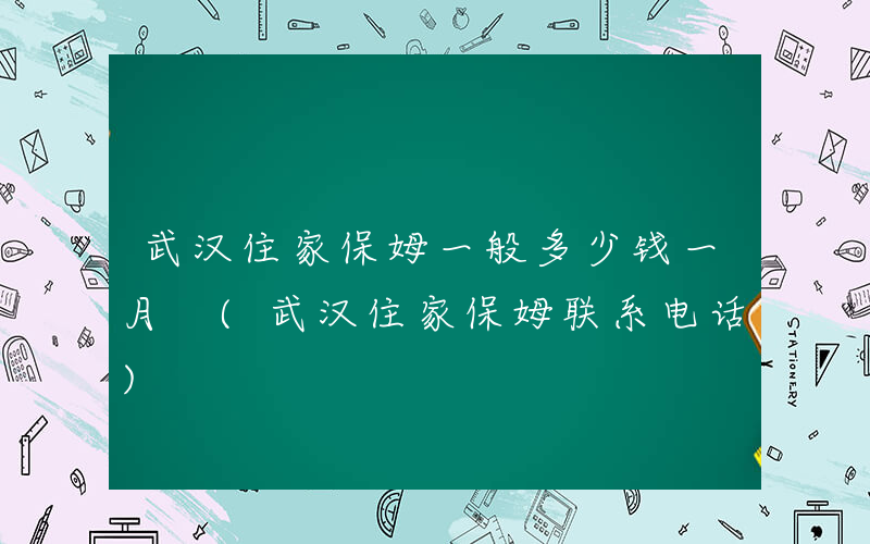 武汉住家保姆一般多少钱一月 (武汉住家保姆联系电话)